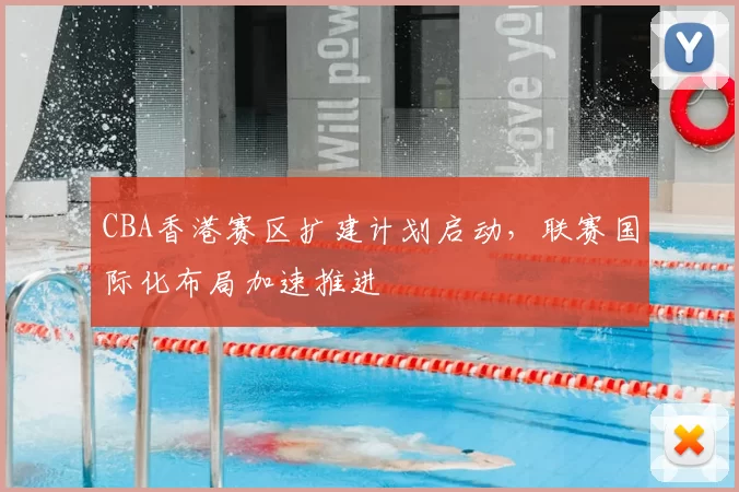 CBA香港赛区扩建计划启动，联赛国际化布局加速推进