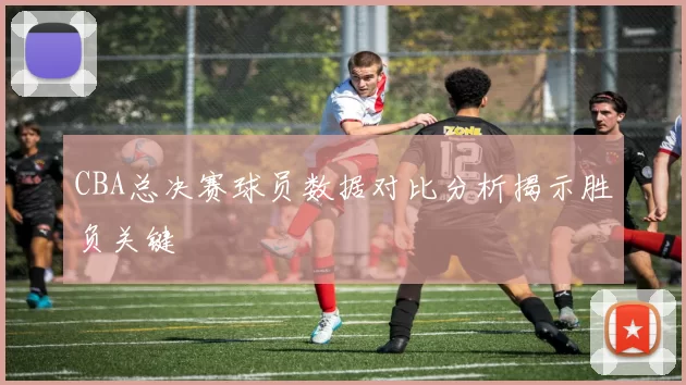 CBA总决赛球员数据对比分析揭示胜负关键