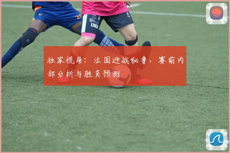 独家视角:法国迎战秘鲁,赛前内部分析与胜负预测