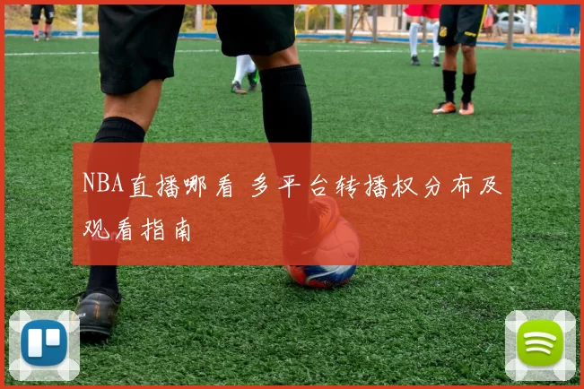 NBA直播哪看 多平台转播权分布及观看指南