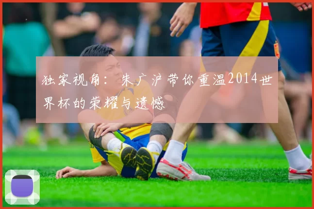 独家视角：朱广沪带你重温2014世界杯的荣耀与遗憾
