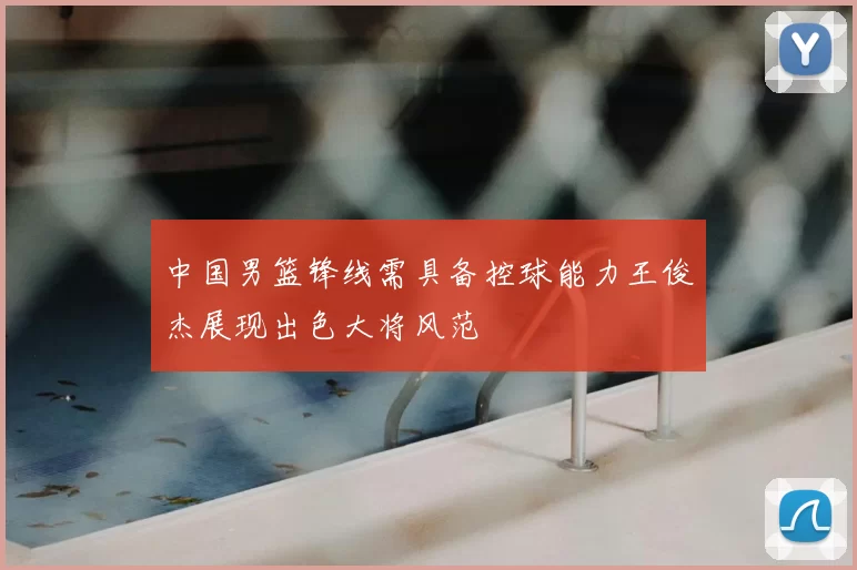 中国男篮锋线需具备控球能力王俊杰展现出色大将风范