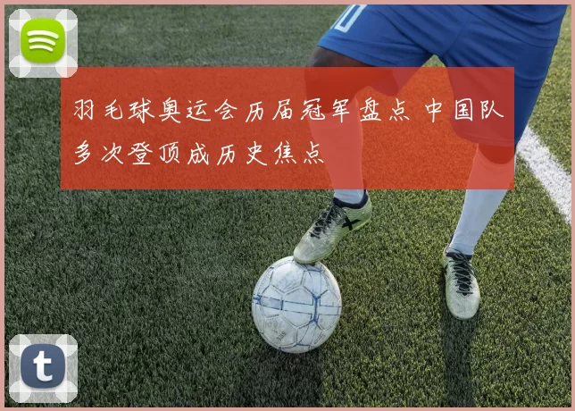 羽毛球奥运会历届冠军盘点 中国队多次登顶成历史焦点