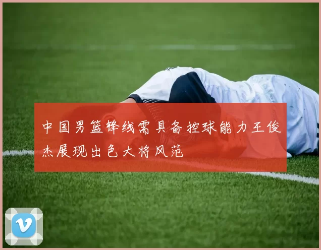 中国男篮锋线需具备控球能力王俊杰展现出色大将风范
