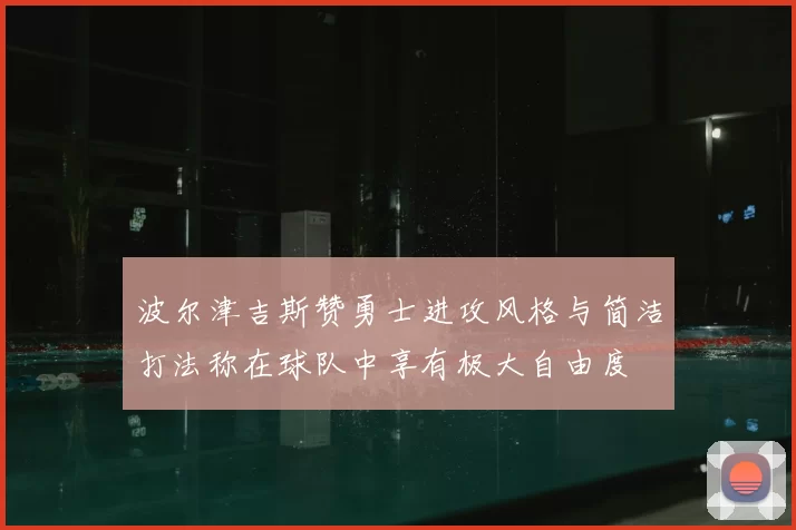 波尔津吉斯赞勇士进攻风格与简洁打法称在球队中享有极大自由度