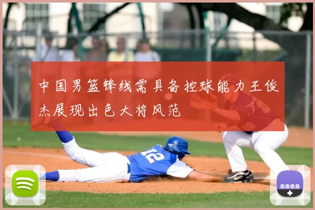 中国男篮锋线需具备控球能力王俊杰展现出色大将风范