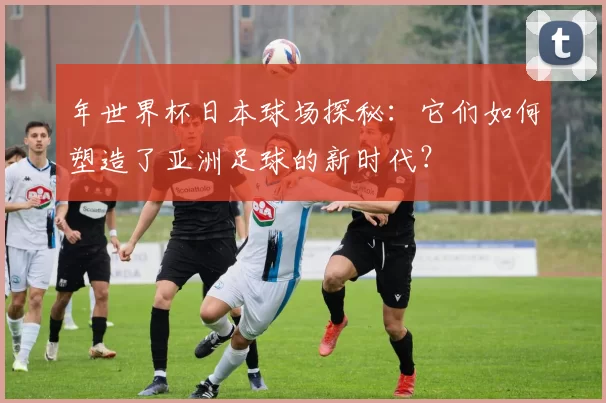 年世界杯日本球场探秘：它们如何塑造了亚洲足球的新时代？