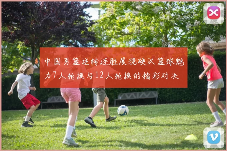 中国男篮逆转连胜展现硬汉篮球魅力7人轮换与12人轮换的精彩对决