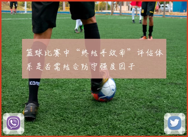 篮球比赛中“终结手效率”评估体系是否需结合防守强度因子