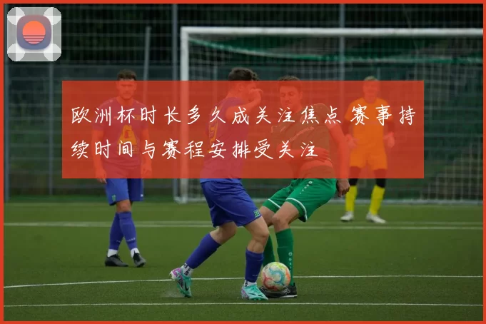 欧洲杯时长多久成关注焦点 赛事持续时间与赛程安排受关注