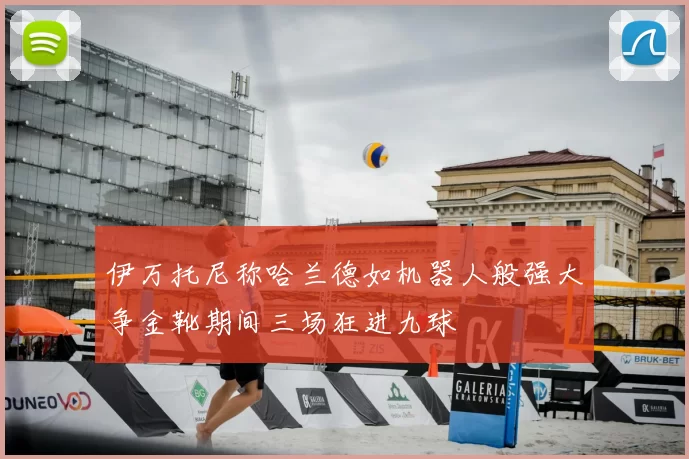 伊万托尼称哈兰德如机器人般强大争金靴期间三场狂进九球
