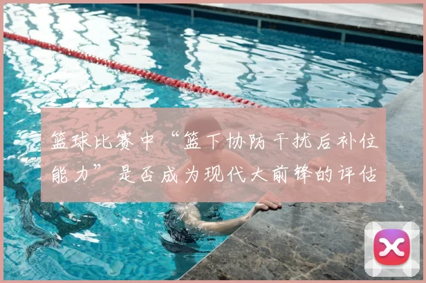 篮球比赛中“篮下协防干扰后补位能力”是否成为现代大前锋的评估核心