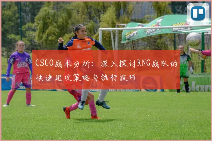 CSGO战术分析：深入探讨RNG战队的快速进攻策略与执行技巧