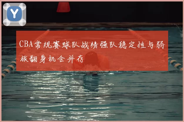 CBA常规赛球队战绩强队稳定性与弱旅翻身机会并存