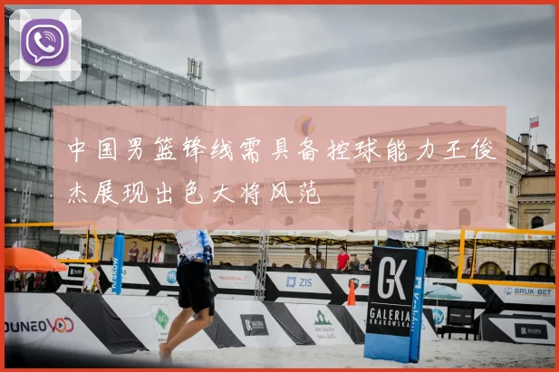 中国男篮锋线需具备控球能力王俊杰展现出色大将风范
