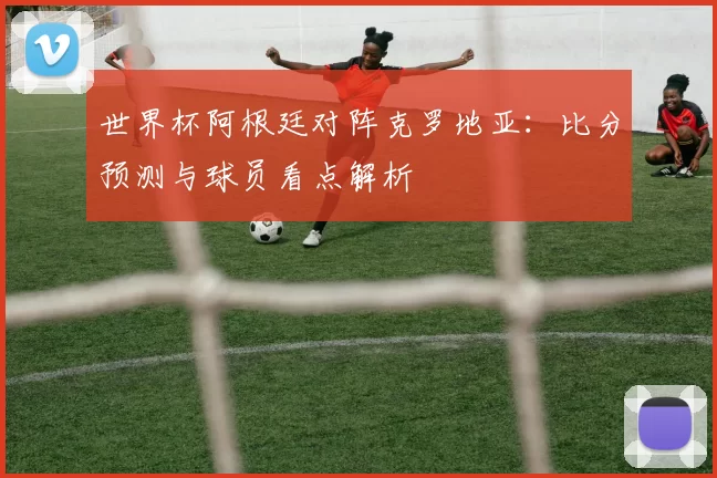 世界杯阿根廷对阵克罗地亚：比分预测与球员看点解析