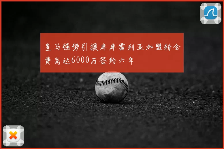 皇马强势引援库库雷利亚加盟转会费高达6000万签约六年