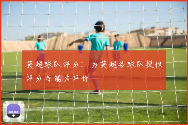 英超球队评分：为英超各球队提供评分与能力评价