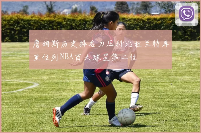 詹姆斯历史排名力压科比杜兰特库里位列NBA百大球星第二位