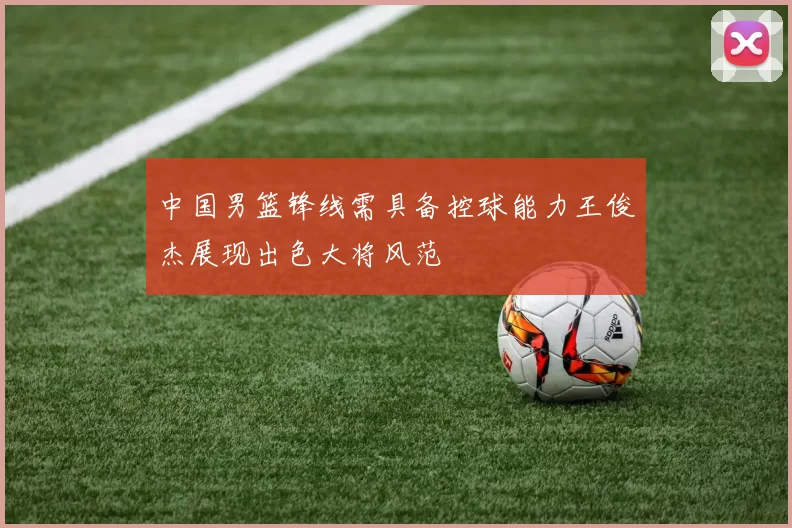 中国男篮锋线需具备控球能力王俊杰展现出色大将风范