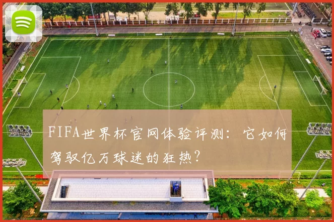 FIFA世界杯官网体验评测:它如何驾驭亿万球迷的狂热?