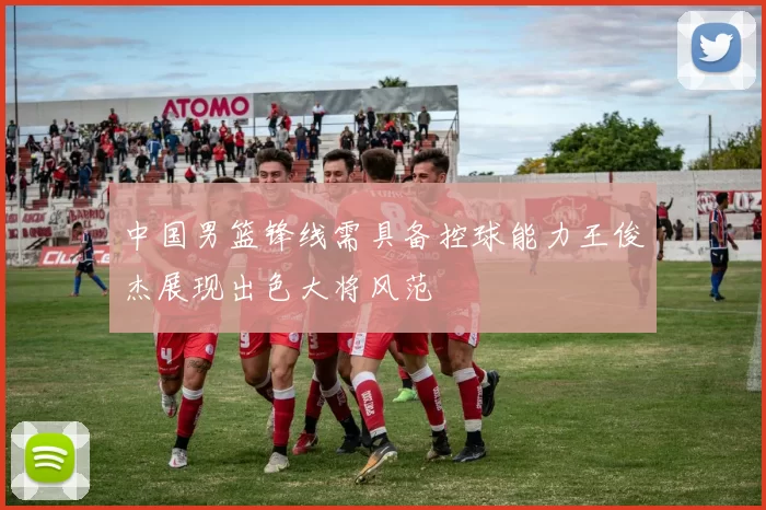 中国男篮锋线需具备控球能力王俊杰展现出色大将风范