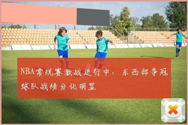 NBA常规赛激战进行中,东西部争冠球队战绩分化明显