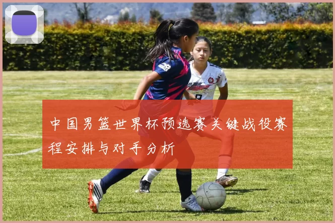 中国男篮世界杯预选赛关键战役赛程安排与对手分析