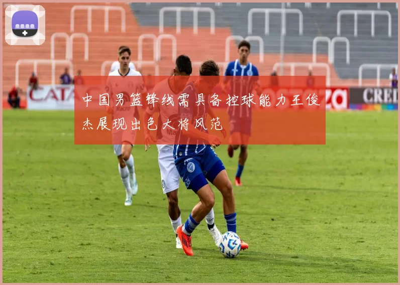 中国男篮锋线需具备控球能力王俊杰展现出色大将风范