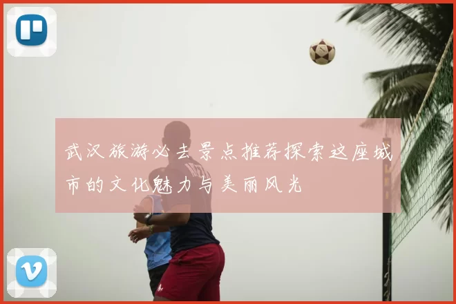 武汉旅游必去景点推荐探索这座城市的文化魅力与美丽风光
