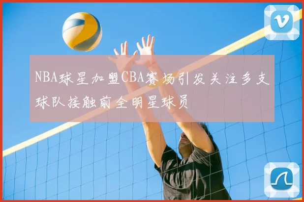 NBA球星加盟CBA赛场引发关注多支球队接触前全明星球员