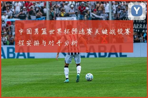 中国男篮世界杯预选赛关键战役赛程安排与对手分析