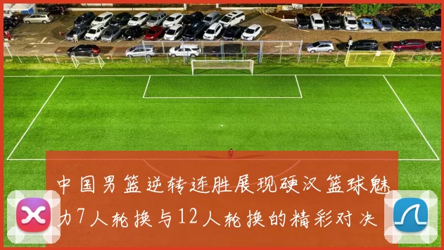 中国男篮逆转连胜展现硬汉篮球魅力7人轮换与12人轮换的精彩对决