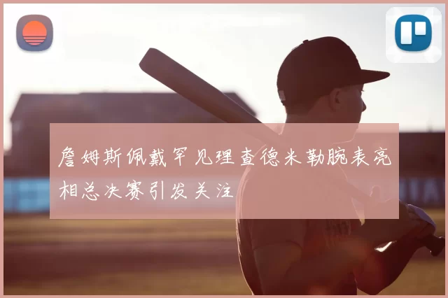 詹姆斯佩戴罕见理查德米勒腕表亮相总决赛引发关注