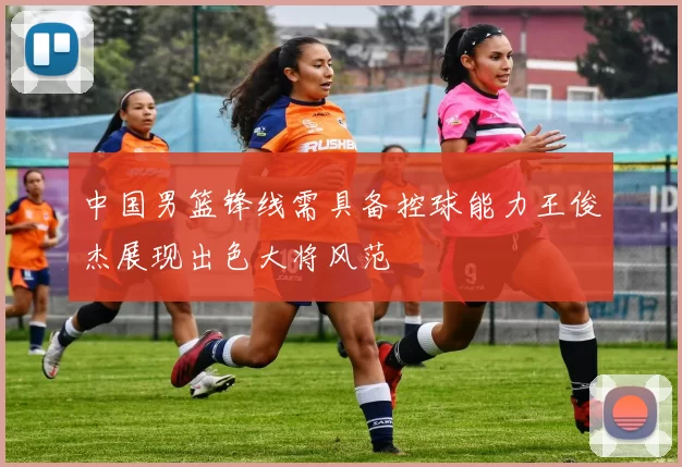 中国男篮锋线需具备控球能力王俊杰展现出色大将风范