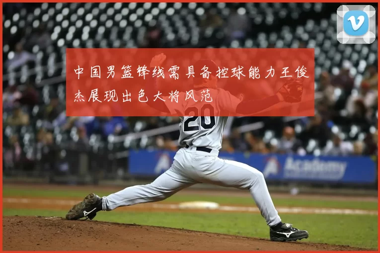中国男篮锋线需具备控球能力王俊杰展现出色大将风范