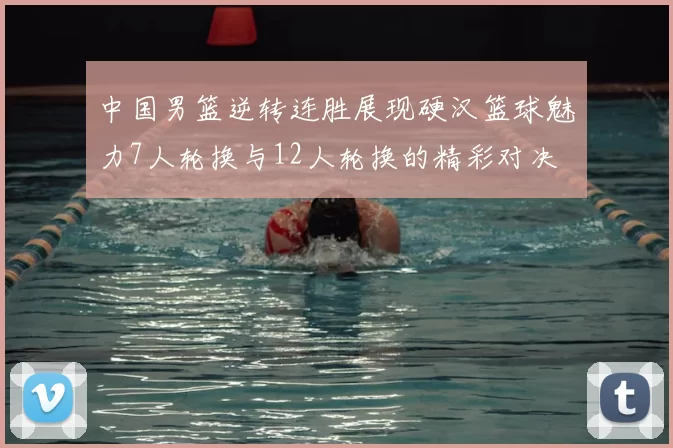 中国男篮逆转连胜展现硬汉篮球魅力7人轮换与12人轮换的精彩对决