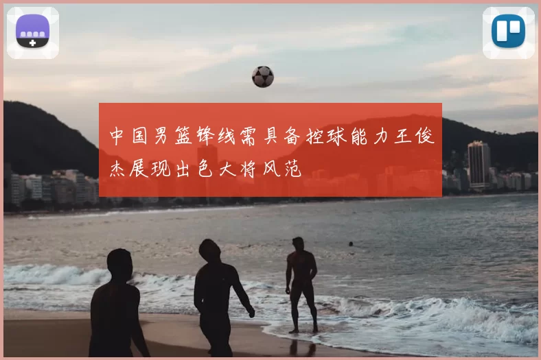 中国男篮锋线需具备控球能力王俊杰展现出色大将风范