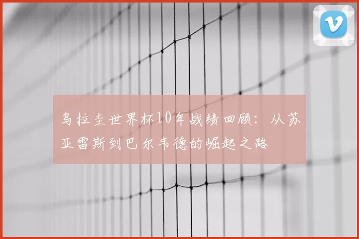 乌拉圭世界杯10年战绩回顾：从苏亚雷斯到巴尔韦德的崛起之路
