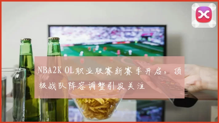 NBA2K OL职业联赛新赛季开启，顶级战队阵容调整引发关注