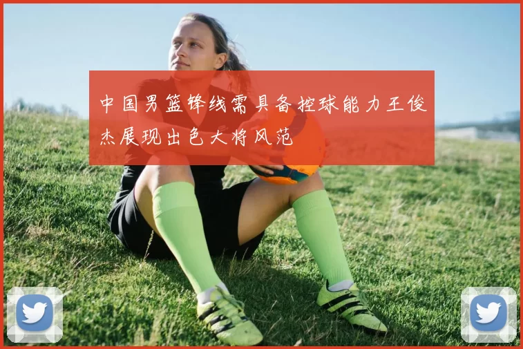 中国男篮锋线需具备控球能力王俊杰展现出色大将风范