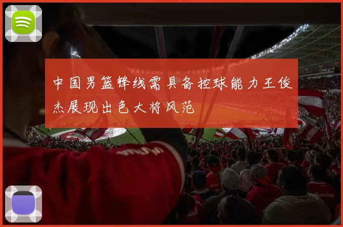 中国男篮锋线需具备控球能力王俊杰展现出色大将风范