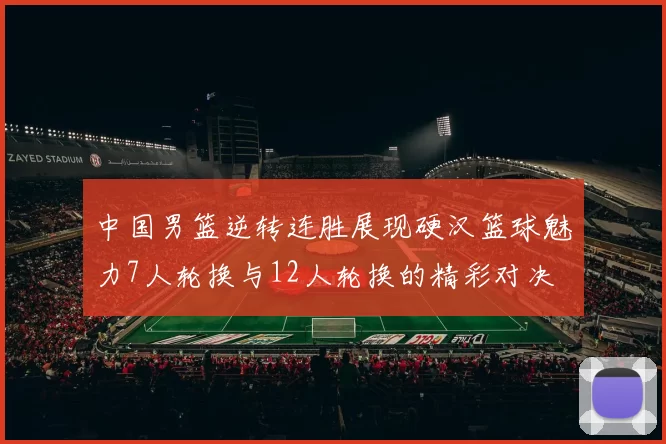 中国男篮逆转连胜展现硬汉篮球魅力7人轮换与12人轮换的精彩对决