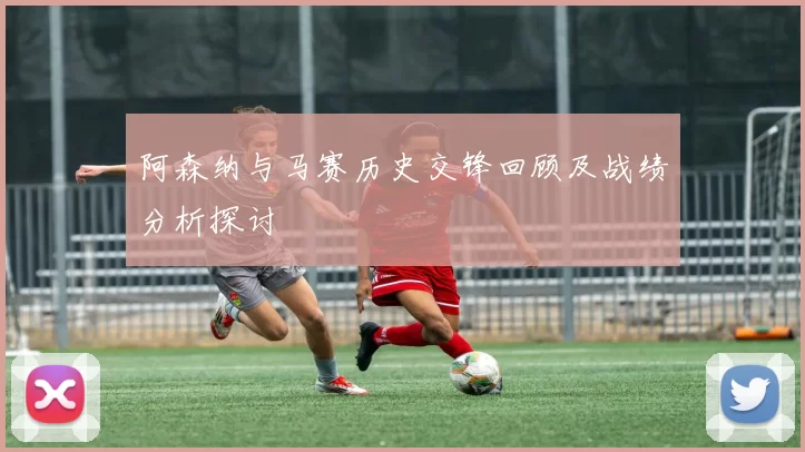 阿森纳与马赛历史交锋回顾及战绩分析探讨