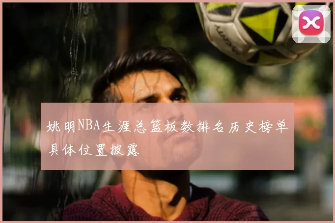 姚明NBA生涯总篮板数排名历史榜单具体位置披露