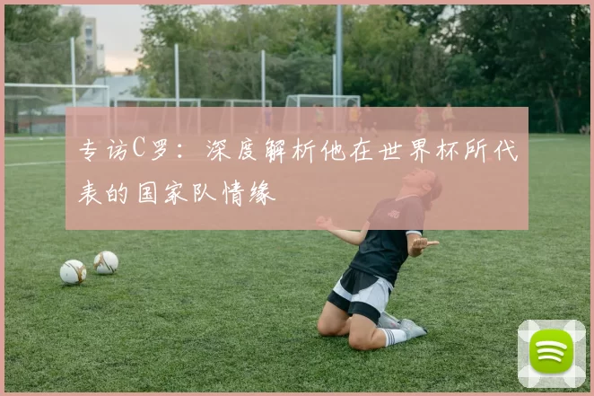 专访C罗:深度解析他在世界杯所代表的国家队情缘