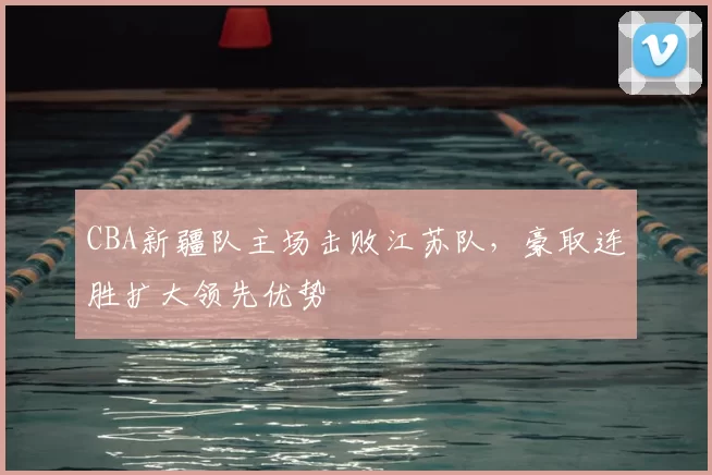 CBA新疆队主场击败江苏队，豪取连胜扩大领先优势