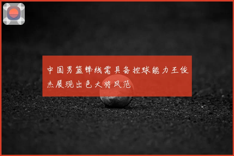 中国男篮锋线需具备控球能力王俊杰展现出色大将风范
