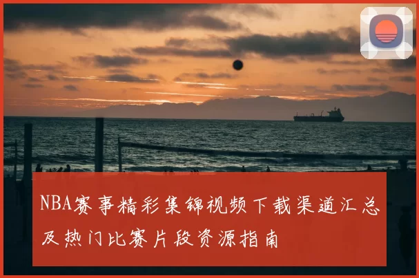 NBA赛事精彩集锦视频下载渠道汇总及热门比赛片段资源指南