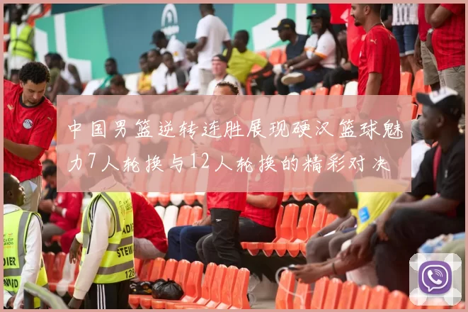 中国男篮逆转连胜展现硬汉篮球魅力7人轮换与12人轮换的精彩对决